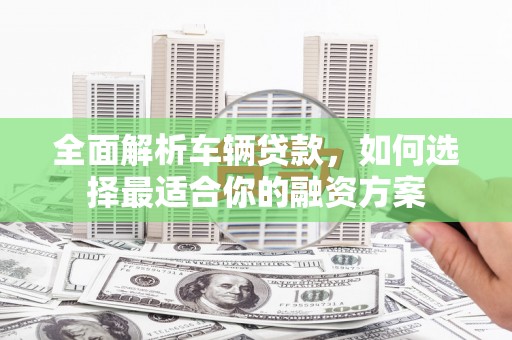 黑河全面解析车辆贷款，如何选择最适合你的融资方案